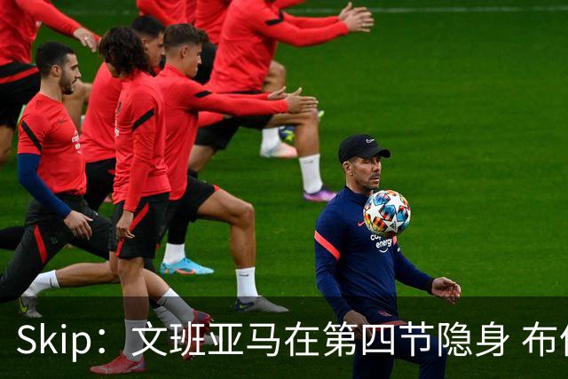 Skip：文班亚马在第四节隐身 布伦森在末节彻底完爆了他